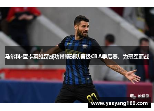 马尔科-查卡莱维奇成功带领球队晋级CBA季后赛，为冠军而战