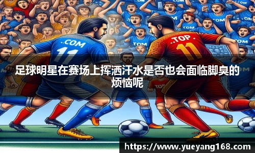 足球明星在赛场上挥洒汗水是否也会面临脚臭的烦恼呢